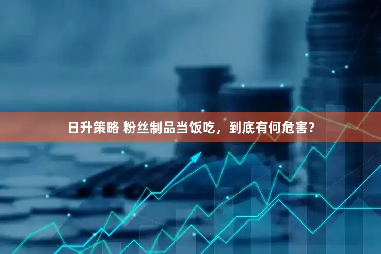 日升策略 粉丝制品当饭吃，到底有何危害？