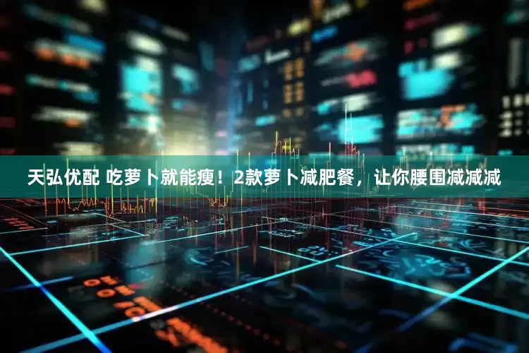 天弘优配 吃萝卜就能瘦！2款萝卜减肥餐，让你腰围减减减