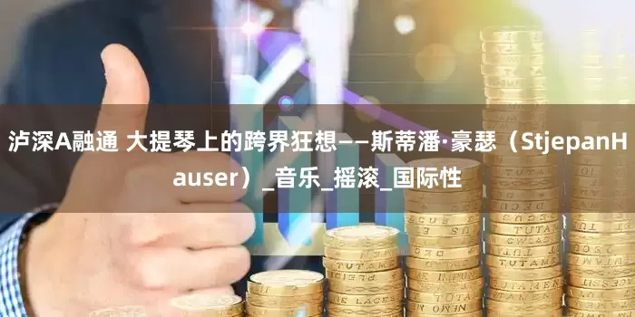 泸深A融通 大提琴上的跨界狂想——斯蒂潘·豪瑟（StjepanHauser）_音乐_摇滚_国际性