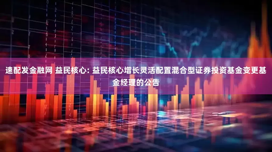 速配发金融网 益民核心: 益民核心增长灵活配置混合型证券投资基金变更基金经理的公告