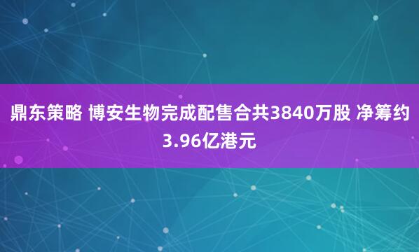 鼎东策略 博安生物完成配售合共3840万股 净筹约3.96亿港元