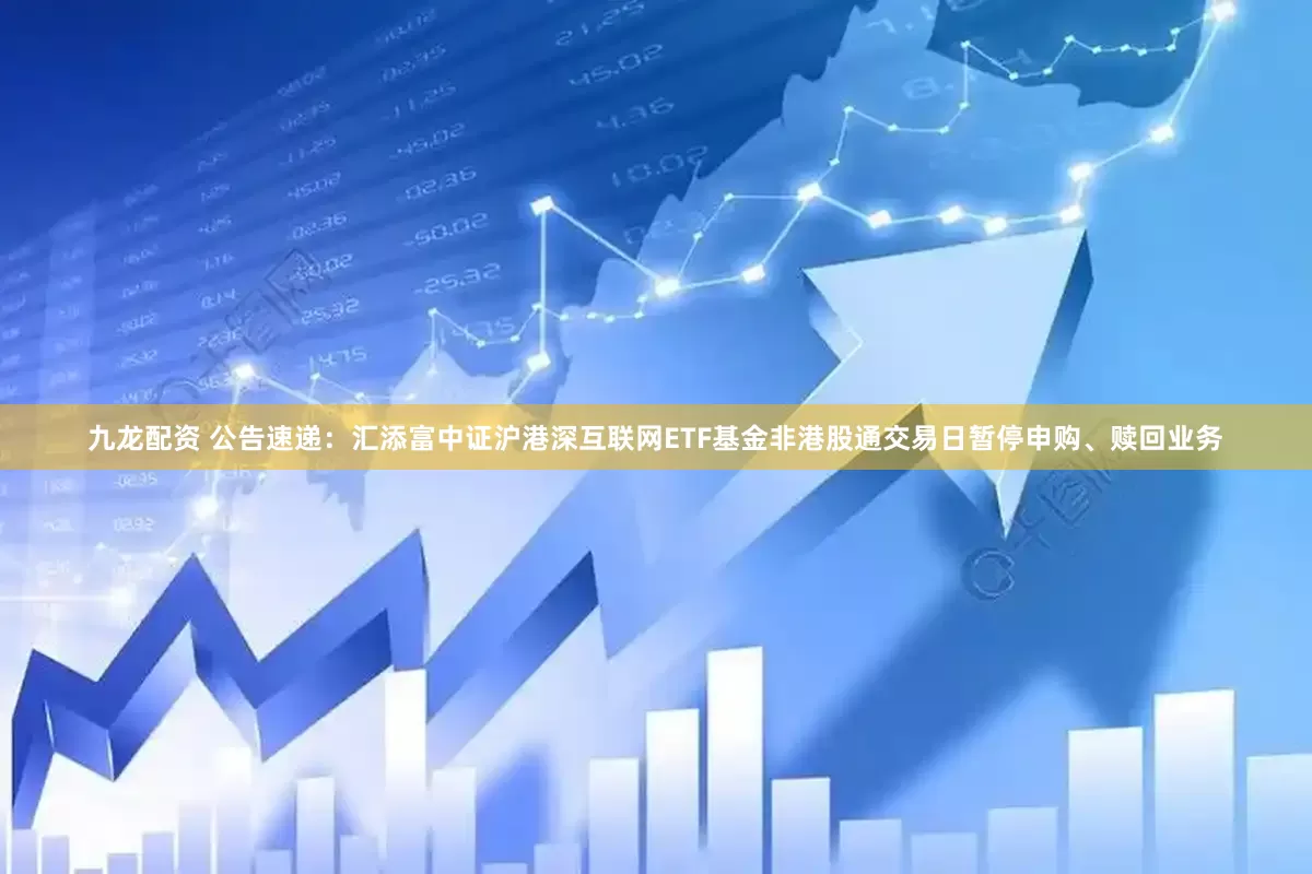 九龙配资 公告速递：汇添富中证沪港深互联网ETF基金非港股通交易日暂停申购、赎回业务