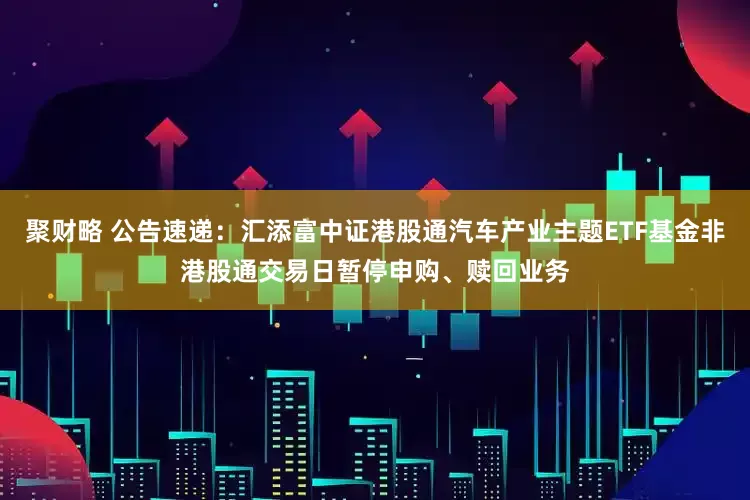 聚财略 公告速递：汇添富中证港股通汽车产业主题ETF基金非港股通交易日暂停申购、赎回业务