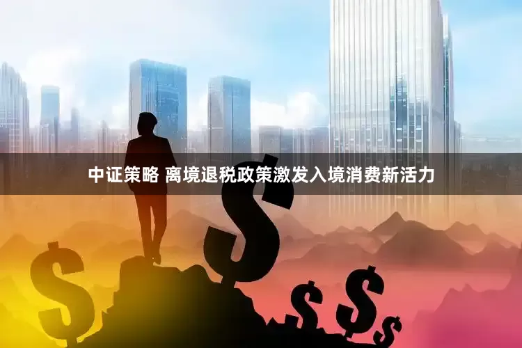 中证策略 离境退税政策激发入境消费新活力