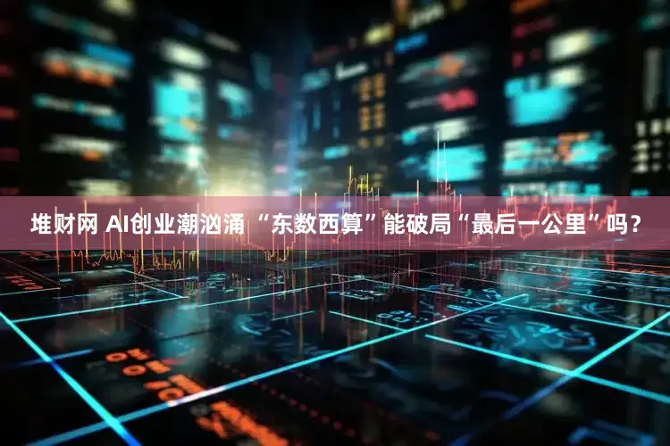 堆财网 AI创业潮汹涌 “东数西算”能破局“最后一公里”吗？