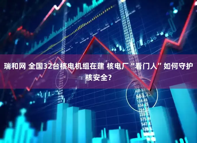 瑞和网 全国32台核电机组在建 核电厂“看门人”如何守护核安全？