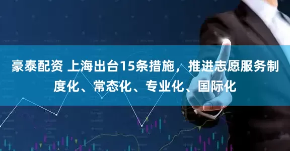 豪泰配资 上海出台15条措施，推进志愿服务制度化、常态化、专业化、国际化