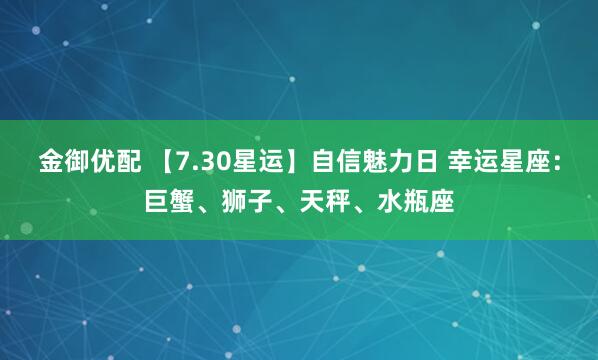 金御优配 【7.30星运】自信魅力日 幸运星座：巨蟹、狮子、天秤、水瓶座