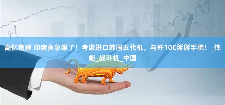 高忆管理 印度真急眼了！考虑进口韩国五代机，与歼10C掰掰手腕！_性能_战斗机_中国
