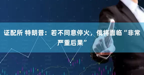证配所 特朗普：若不同意停火，俄将面临“非常严重后果”