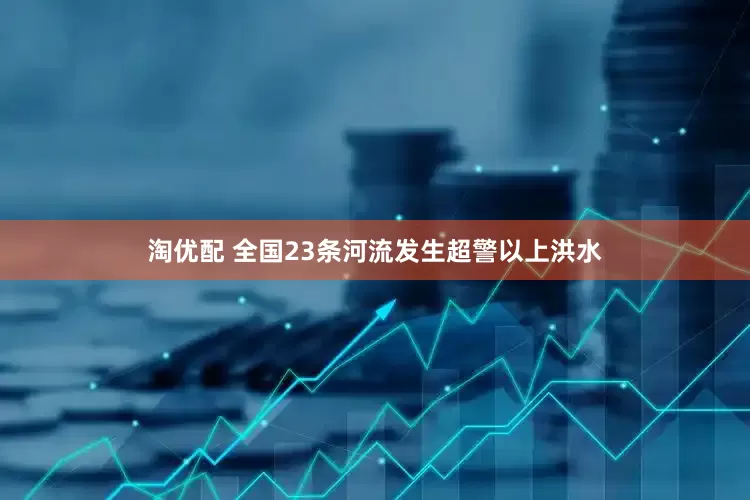 淘优配 全国23条河流发生超警以上洪水