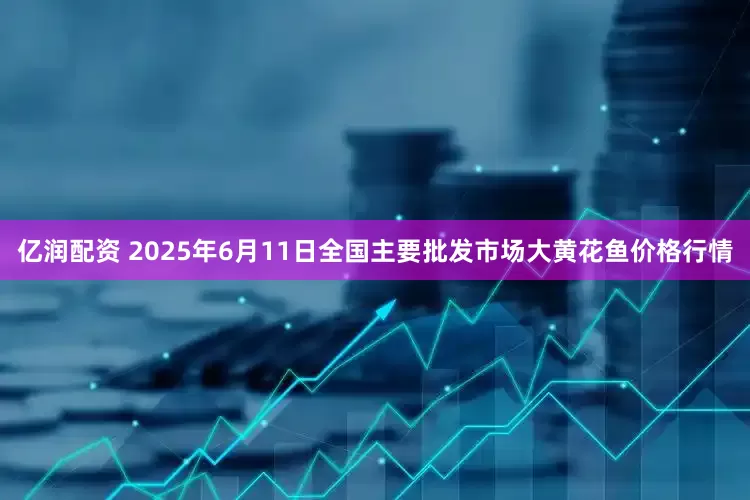 亿润配资 2025年6月11日全国主要批发市场大黄花鱼价格行情