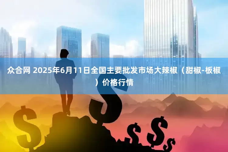 众合网 2025年6月11日全国主要批发市场大辣椒（甜椒-板椒）价格行情
