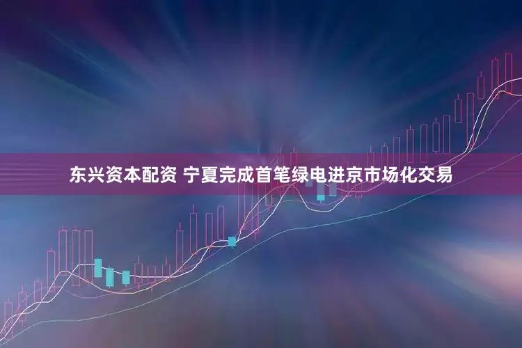 东兴资本配资 宁夏完成首笔绿电进京市场化交易