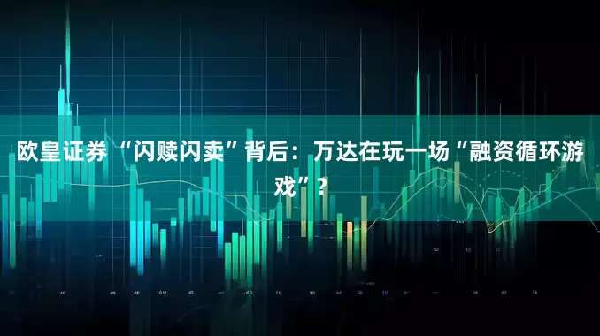欧皇证券 “闪赎闪卖”背后：万达在玩一场“融资循环游戏”？