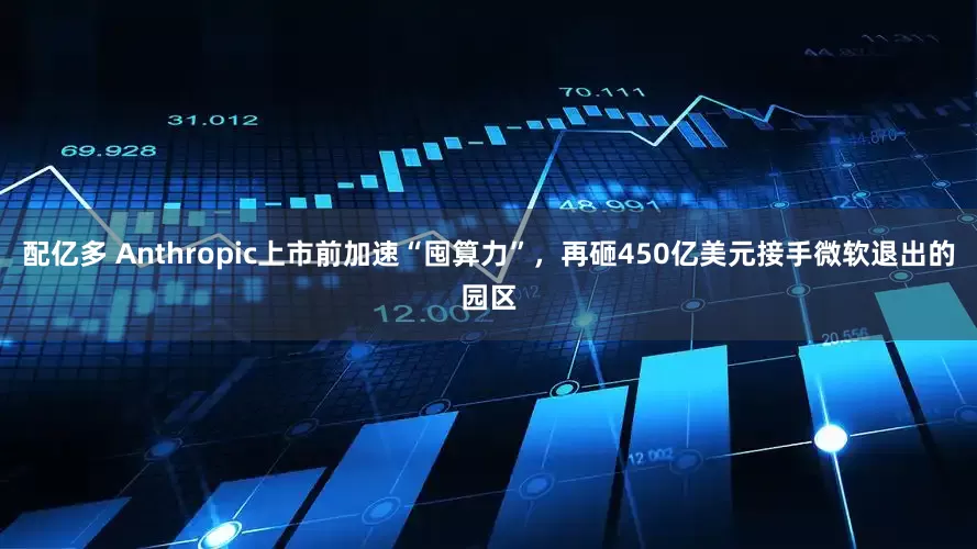 配亿多 Anthropic上市前加速“囤算力”，再砸450亿美元接手微软退出的园区